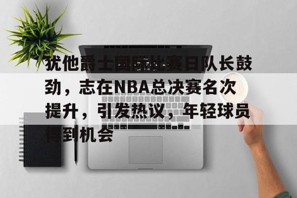 犹他爵士国际比赛日队长鼓劲，志在NBA总决赛名次提升，引发热议，年轻球员得到机会的简单介绍-米兰app下载