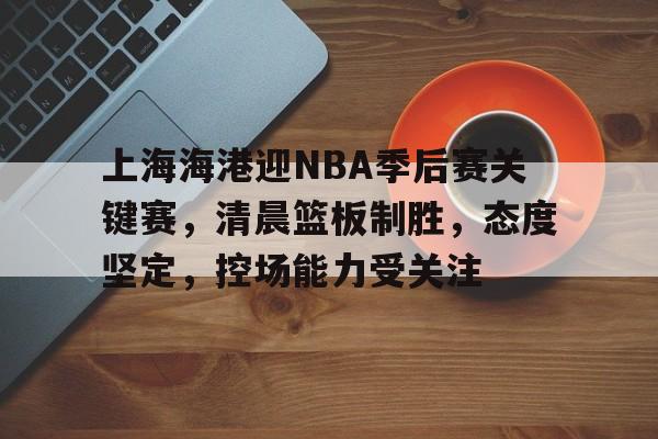 包含上海海港迎NBA季后赛关键赛，清晨篮板制胜，态度坚定，控场能力受关注的词条-米兰体育app