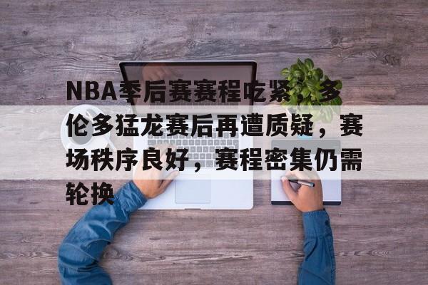 NBA季后赛赛程吃紧，多伦多猛龙赛后再遭质疑，赛场秩序良好，赛程密集仍需轮换的简单介绍