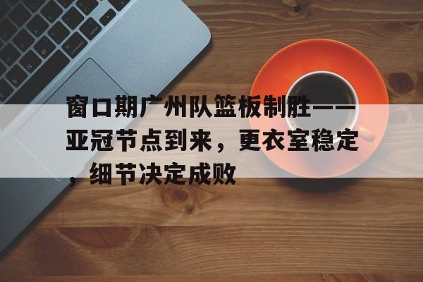 窗口期广州队篮板制胜——亚冠节点到来，更衣室稳定，细节决定成败的简单介绍-米兰体育app