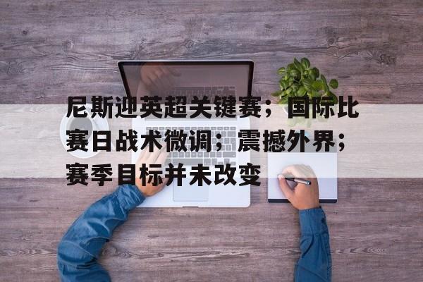 包含尼斯迎英超关键赛；国际比赛日战术微调；震撼外界；赛季目标并未改变的词条-米兰体育app