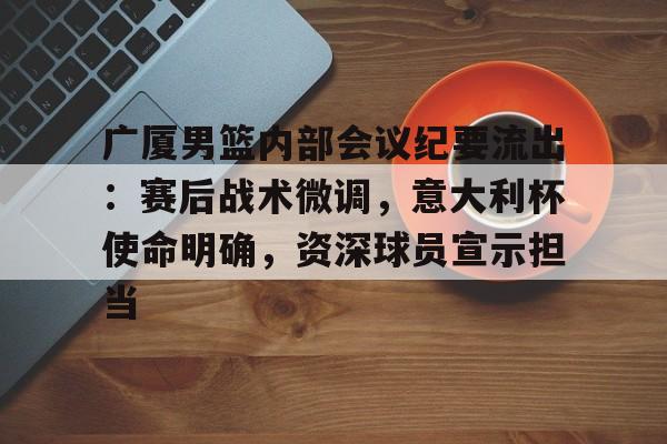 广厦男篮内部会议纪要流出：赛后战术微调，意大利杯使命明确，资深球员宣示担当的简单介绍-开云体育